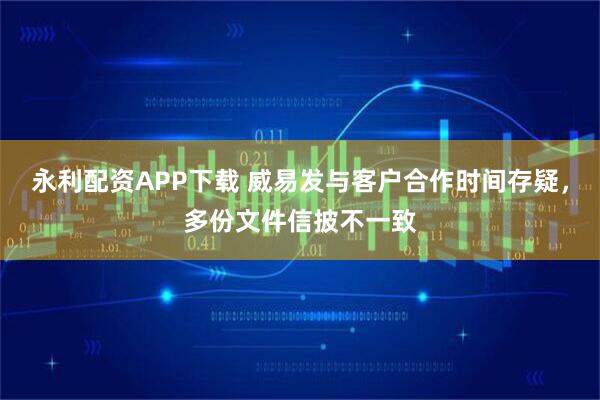 永利配资APP下载 威易发与客户合作时间存疑，多份文件信披不一致