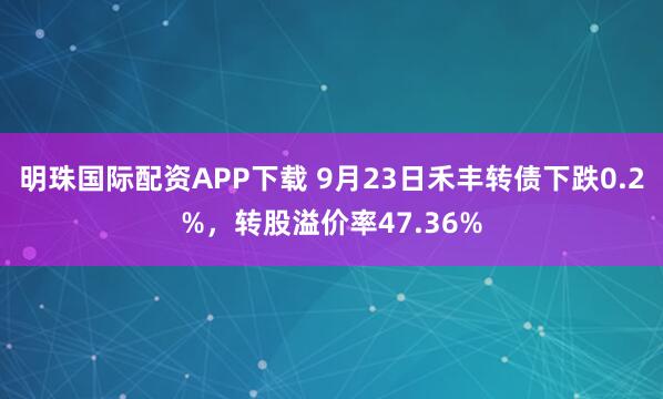 明珠国际配资APP下载 9月23日禾丰转债下跌0.2%，转股溢价率47.36%