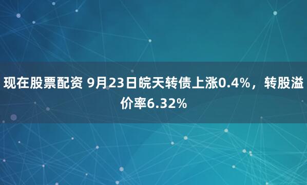 现在股票配资 9月23日皖天转债上涨0.4%，转股溢价率6.32%