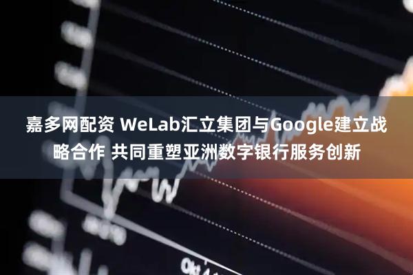 嘉多网配资 WeLab汇立集团与Google建立战略合作 共同重塑亚洲数字银行服务创新