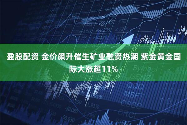 盈股配资 金价飙升催生矿业融资热潮 紫金黄金国际大涨超11%