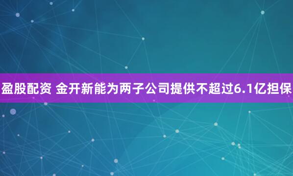 盈股配资 金开新能为两子公司提供不超过6.1亿担保