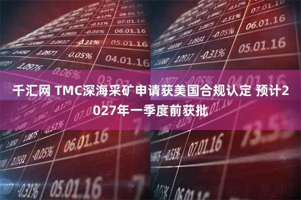 千汇网 TMC深海采矿申请获美国合规认定 预计2027年一季度前获批