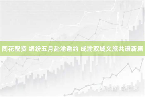 同花配资 缤纷五月赴渝邀约 成渝双城文旅共谱新篇